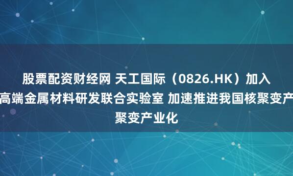 股票配资财经网 天工国际（0826.HK）加入聚变高端金属材料研发联合实验室 加速推进我国核聚变产业化