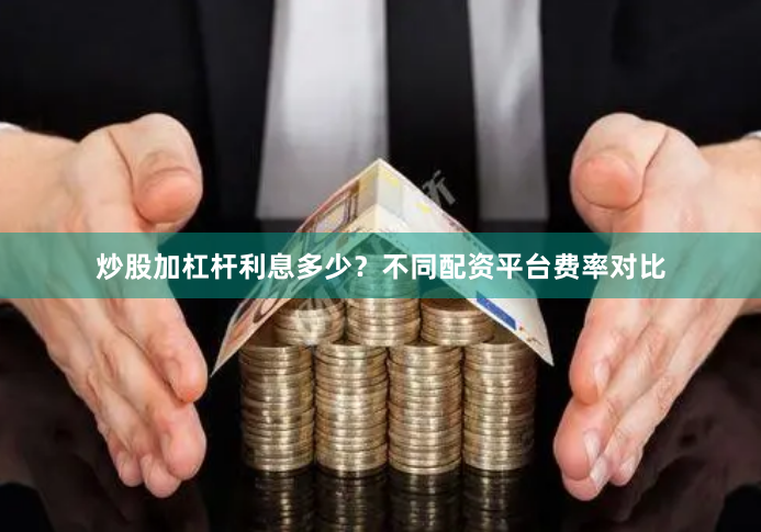 炒股加杠杆利息多少？不同配资平台费率对比